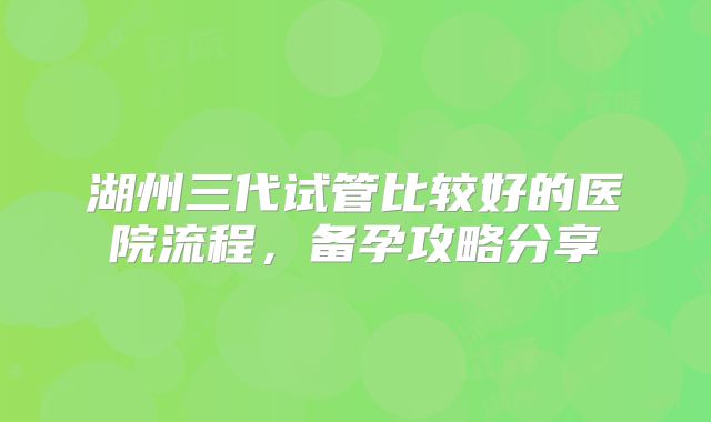 湖州三代试管比较好的医院流程，备孕攻略分享