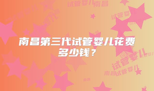 南昌第三代试管婴儿花费多少钱？