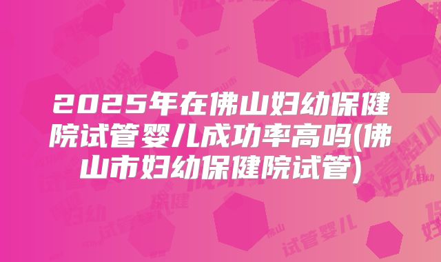2025年在佛山妇幼保健院试管婴儿成功率高吗(佛山市妇幼保健院试管)