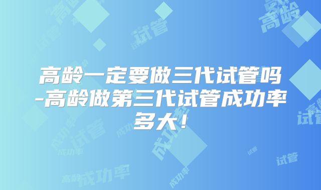 高龄一定要做三代试管吗-高龄做第三代试管成功率多大！