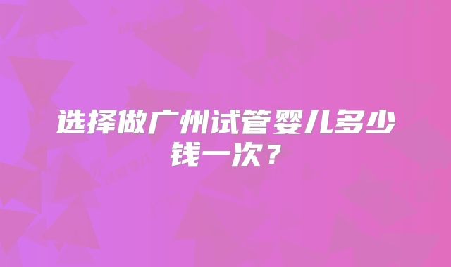 选择做广州试管婴儿多少钱一次？