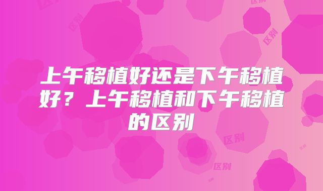 上午移植好还是下午移植好？上午移植和下午移植的区别