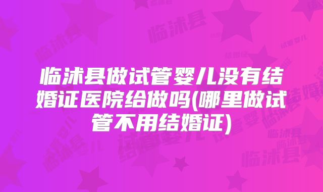 临沭县做试管婴儿没有结婚证医院给做吗(哪里做试管不用结婚证)