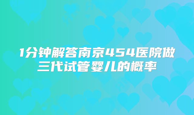 1分钟解答南京454医院做三代试管婴儿的概率