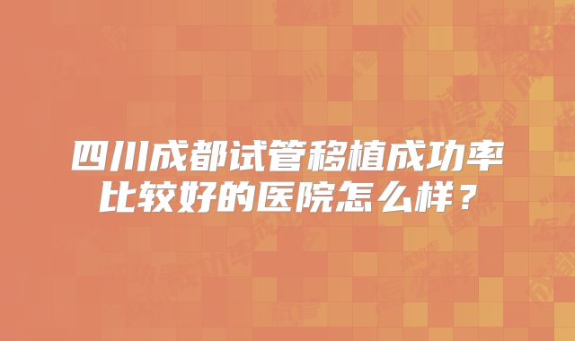 四川成都试管移植成功率比较好的医院怎么样？