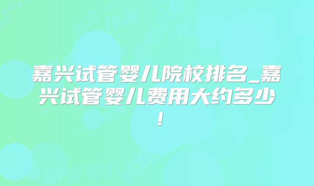 嘉兴试管婴儿院校排名_嘉兴试管婴儿费用大约多少！