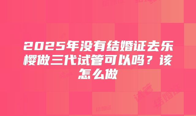 2025年没有结婚证去乐樱做三代试管可以吗？该怎么做
