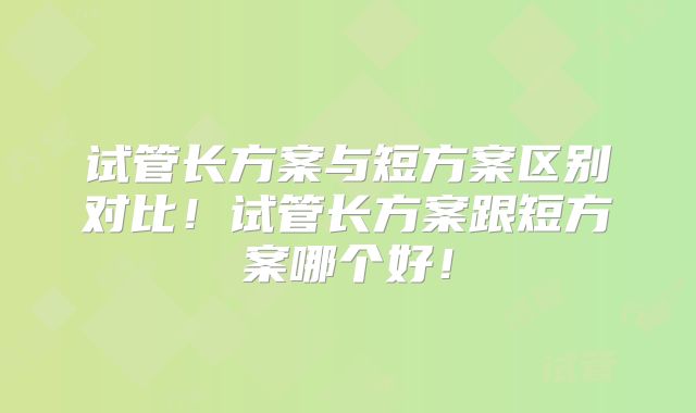 试管长方案与短方案区别对比！试管长方案跟短方案哪个好！