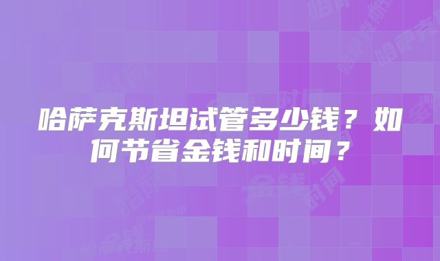 哈萨克斯坦试管多少钱？如何节省金钱和时间？