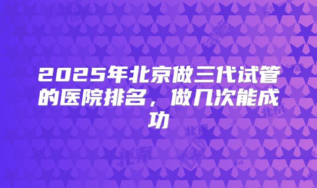 2025年北京做三代试管的医院排名，做几次能成功