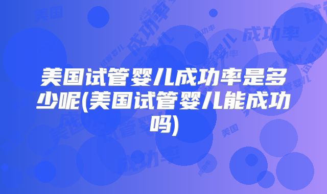 美国试管婴儿成功率是多少呢(美国试管婴儿能成功吗)