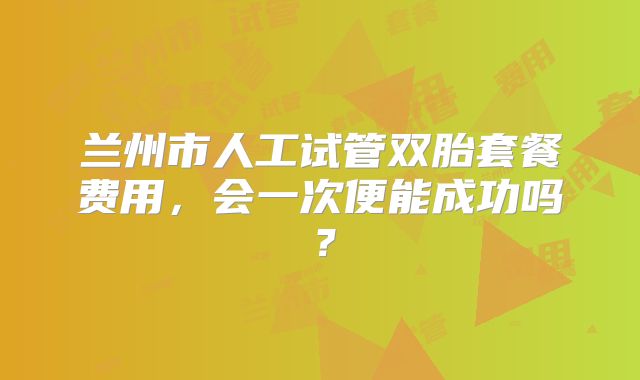 兰州市人工试管双胎套餐费用,会一次便能成功吗?