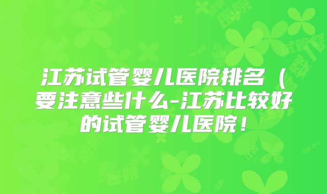 江苏试管婴儿医院排名（要注意些什么-江苏比较好的试管婴儿医院！