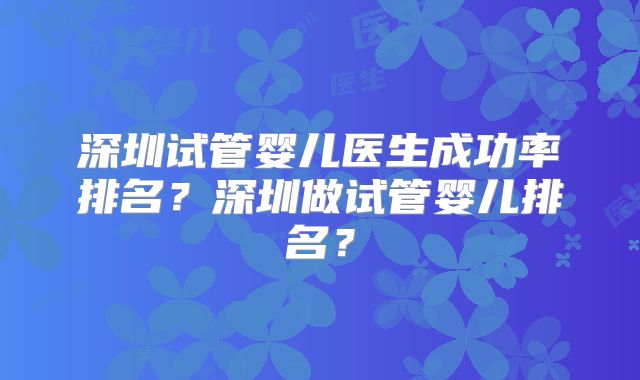 深圳试管婴儿医生成功率排名?深圳做试管婴儿排名?