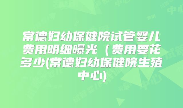 常德妇幼保健院试管婴儿费用明细曝光（费用要花多少(常德妇幼保健院生殖中心)