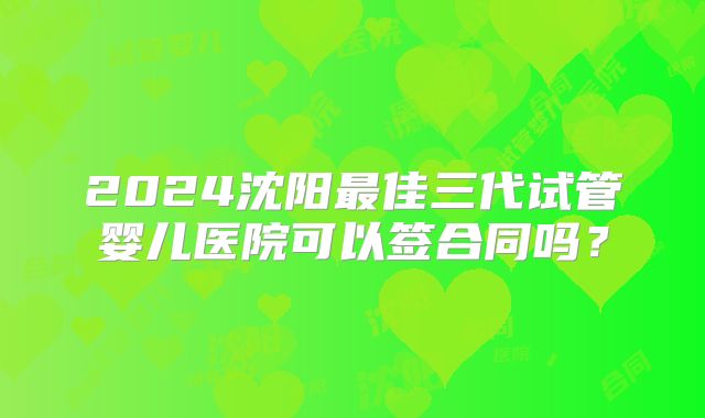 2024沈阳最佳三代试管婴儿医院可以签合同吗？