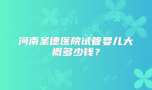 河南圣德医院试管婴儿大概多少钱？