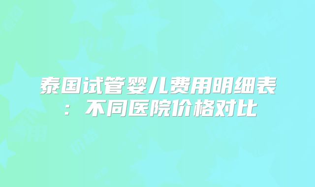 泰国试管婴儿费用明细表:不同医院价格对比