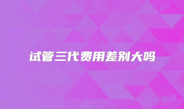 试管三代费用差别大吗