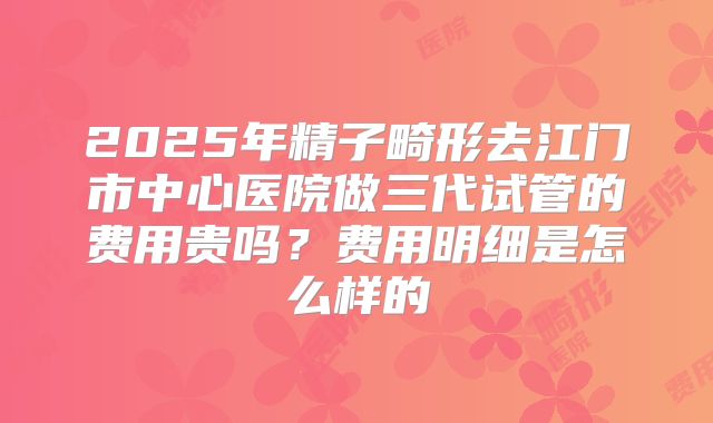 2025年精子畸形去江门市中心医院做三代试管的费用贵吗？费用明细是怎么样的