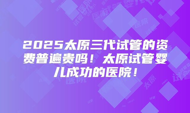 2025太原三代试管的资费普遍贵吗！太原试管婴儿成功的医院！