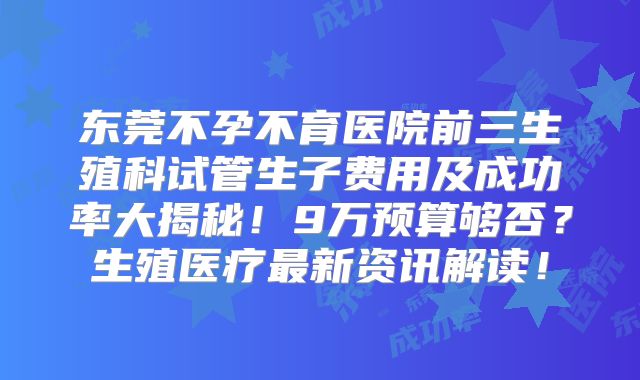 东莞不孕不育医院前三生殖科试管生子费用及成功率大揭秘！9万预算够否？生殖医疗最新资讯解读！