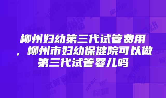 柳州妇幼第三代试管费用，柳州市妇幼保健院可以做第三代试管婴儿吗