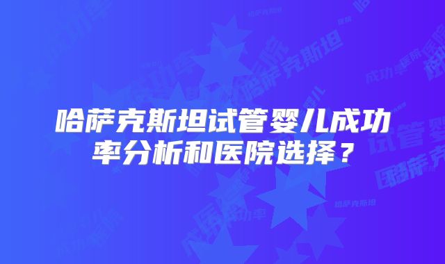 哈萨克斯坦试管婴儿成功率分析和医院选择？