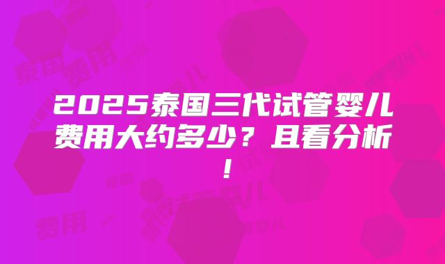 2025泰国三代试管婴儿费用大约多少?且看分析!