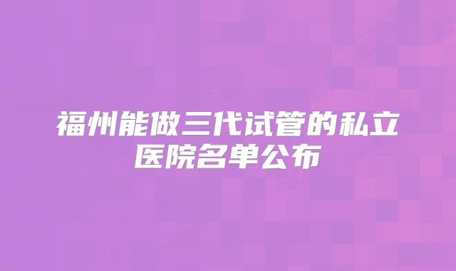 福州能做三代试管的私立医院名单公布