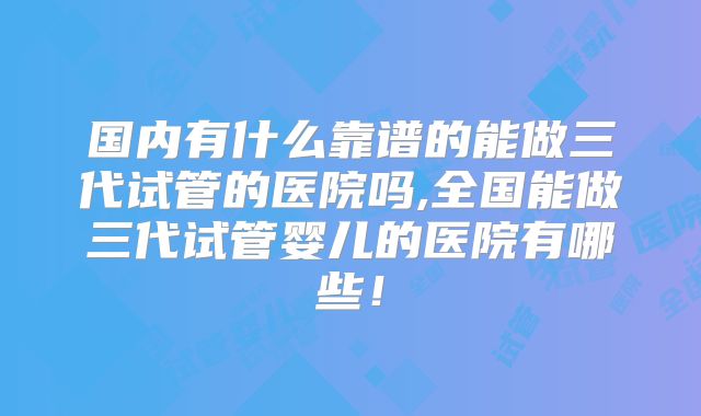 国内有什么靠谱的能做三代试管的医院吗,全国能做三代试管婴儿的医院有哪些!
