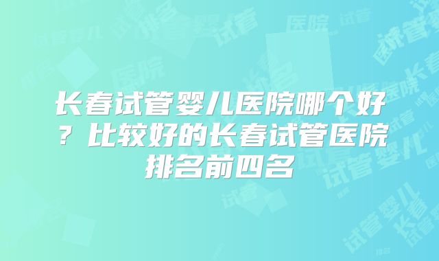 长春试管婴儿医院哪个好？比较好的长春试管医院排名前四名