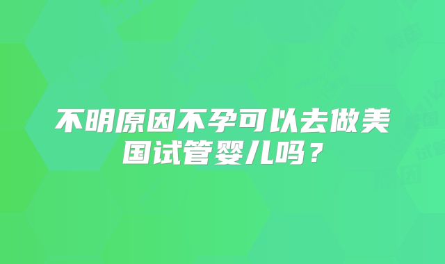 不明原因不孕可以去做美国试管婴儿吗？