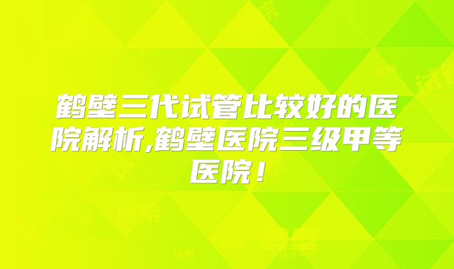 鹤壁三代试管比较好的医院解析,鹤壁医院三级甲等医院！