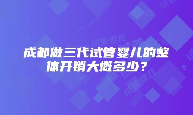 成都做三代试管婴儿的整体开销大概多少？