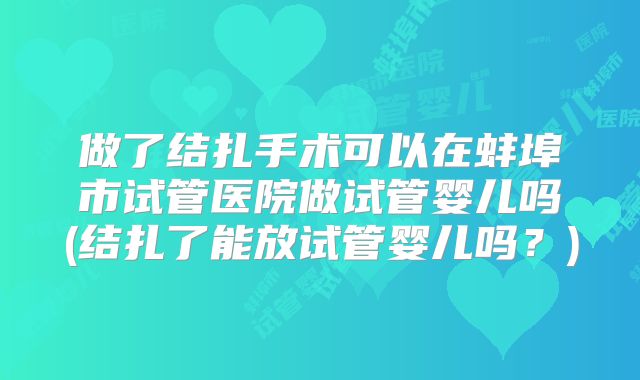 做了结扎手术可以在蚌埠市试管医院做试管婴儿吗(结扎了能放试管婴儿吗？)