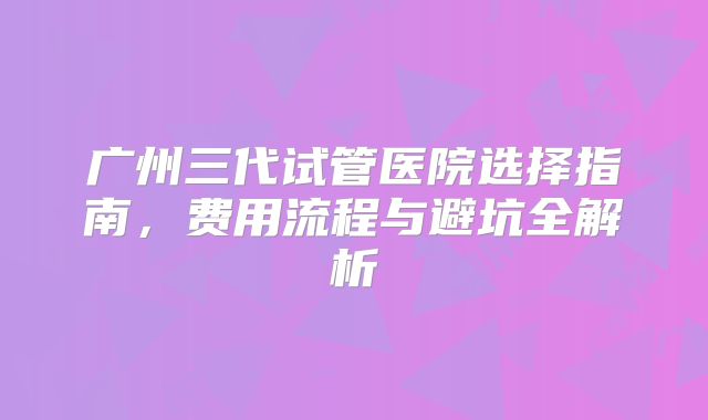 广州三代试管医院选择指南，费用流程与避坑全解析