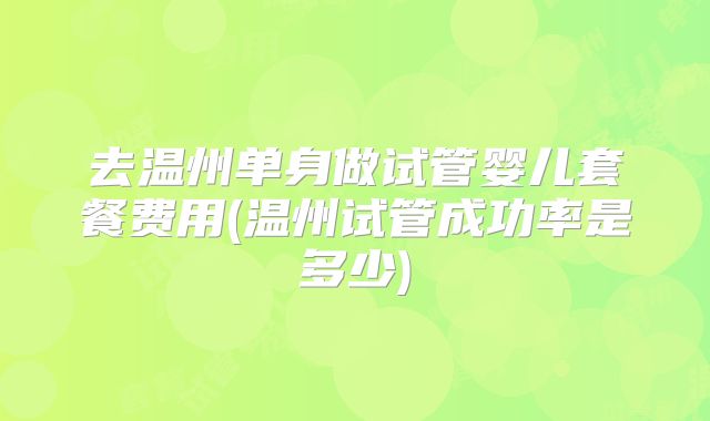 去温州单身做试管婴儿套餐费用(温州试管成功率是多少)