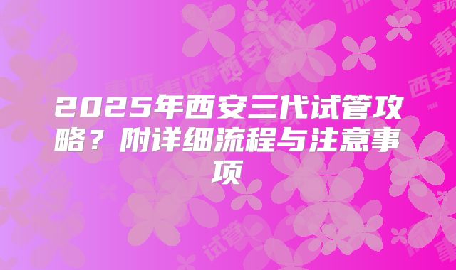 2025年西安三代试管攻略？附详细流程与注意事项