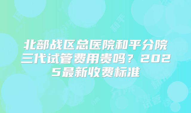 北部战区总医院和平分院三代试管费用贵吗？2025最新收费标准