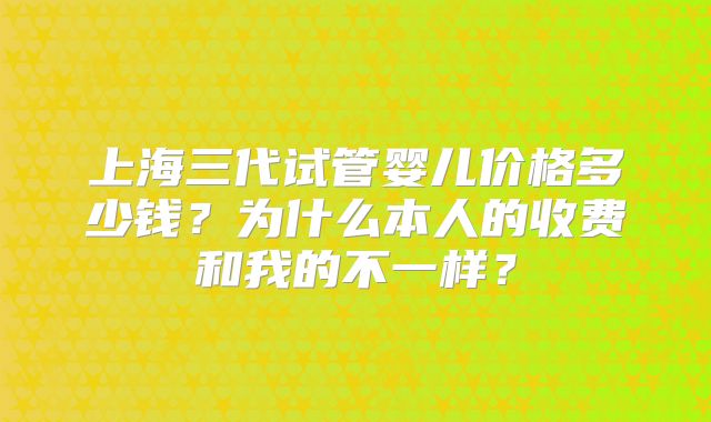 上海三代试管婴儿价格多少钱？为什么本人的收费和我的不一样？