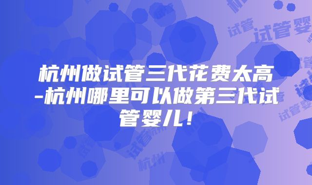 杭州做试管三代花费太高-杭州哪里可以做第三代试管婴儿！