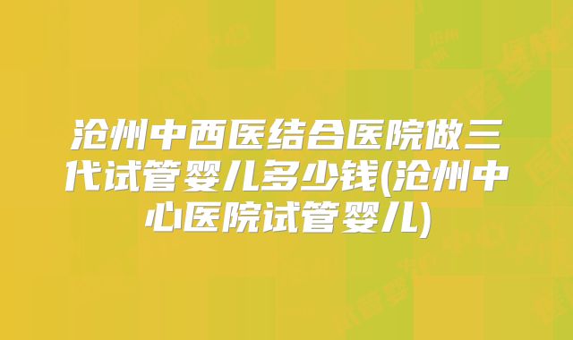 沧州中西医结合医院做三代试管婴儿多少钱(沧州中心医院试管婴儿)