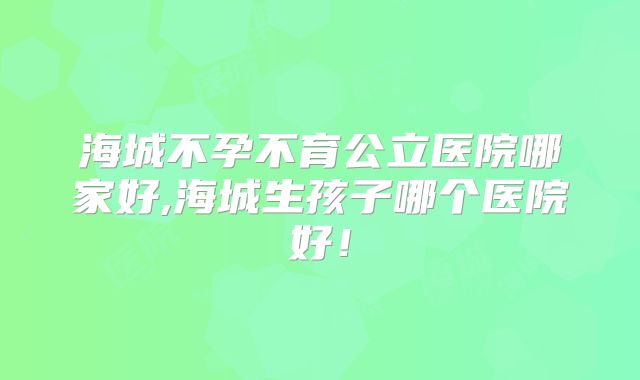 海城不孕不育公立医院哪家好,海城生孩子哪个医院好！