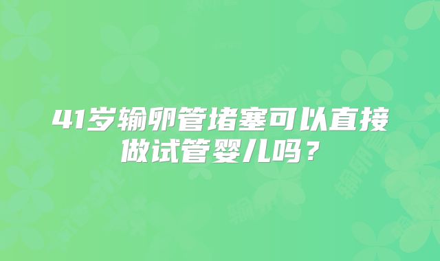 41岁输卵管堵塞可以直接做试管婴儿吗？