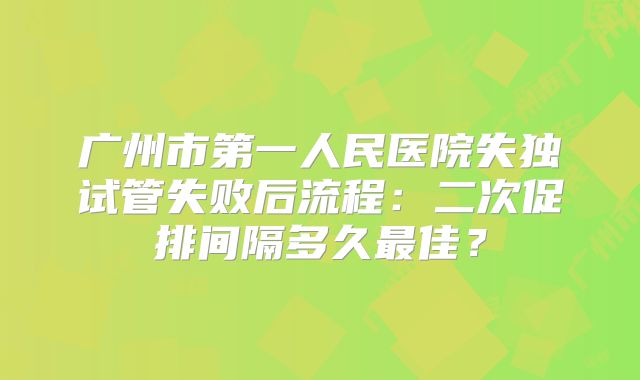 广州市第一人民医院失独试管失败后流程:二次促排间隔多久最佳?