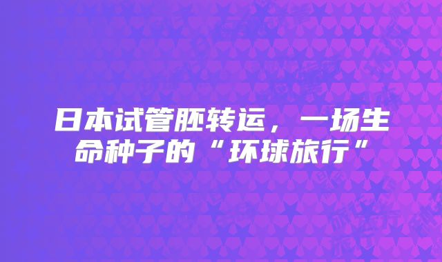 日本试管胚转运，一场生命种子的“环球旅行”