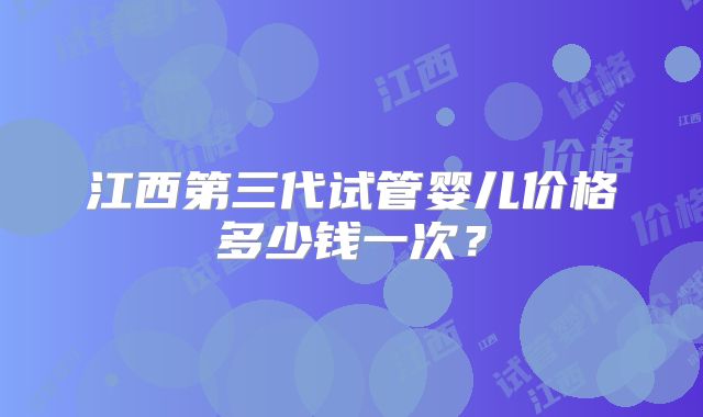江西第三代试管婴儿价格多少钱一次？