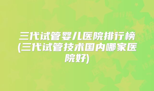 三代试管婴儿医院排行榜(三代试管技术国内哪家医院好)