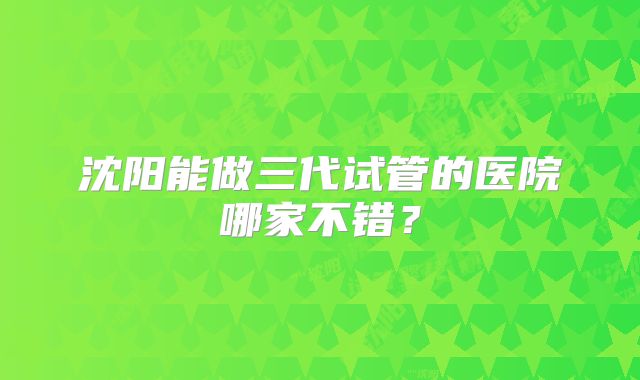 沈阳能做三代试管的医院哪家不错?